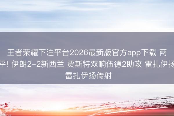 王者荣耀下注平台2026最新版官方app下载 两度扳平! 伊朗2-2新西兰 贾斯特双响伍德2助攻 雷扎伊扬传射