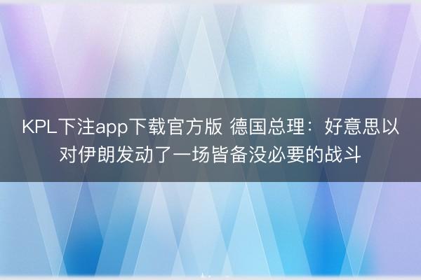 KPL下注app下载官方版 德国总理：好意思以对伊朗发动了一场皆备没必要的战斗