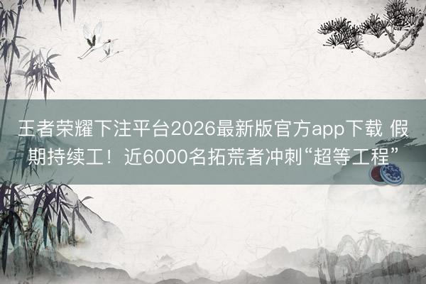 王者荣耀下注平台2026最新版官方app下载 假期持续工！近6000名拓荒者冲刺“超等工程”