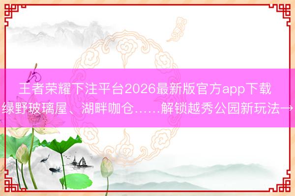 王者荣耀下注平台2026最新版官方app下载 绿野玻璃屋、湖畔咖仓……解锁越秀公园新玩法→