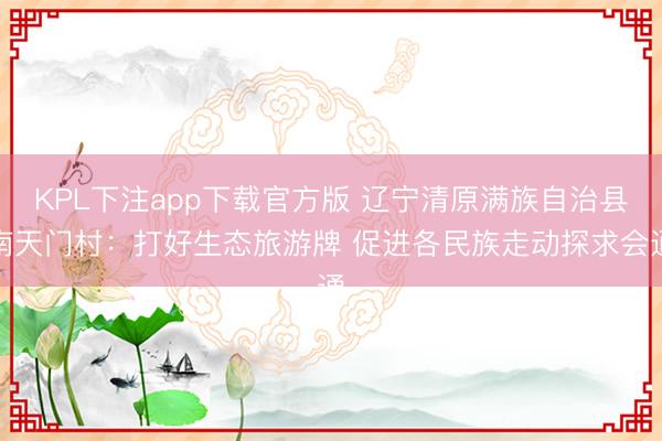 KPL下注app下载官方版 辽宁清原满族自治县南天门村：打好生态旅游牌 促进各民族走动探求会通