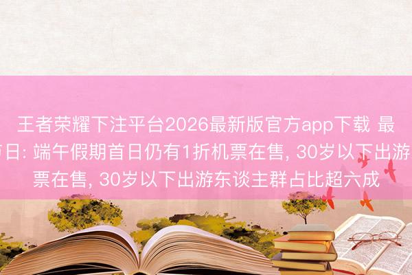 王者荣耀下注平台2026最新版官方app下载 最具出游“性价比”的节日: 端午假期首日仍有1折机票在售, 30岁以下出游东谈主群占比超六成