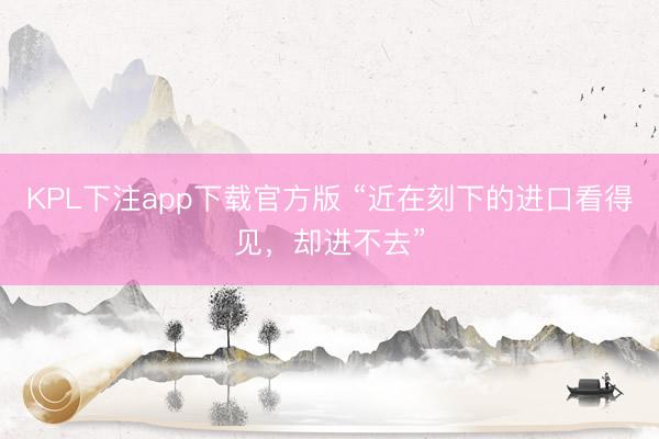 KPL下注app下载官方版 “近在刻下的进口看得见，却进不去”
