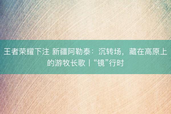 王者荣耀下注 新疆阿勒泰：沉转场，藏在高原上的游牧长歌丨“镜”行时