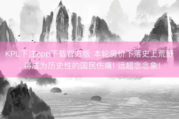 KPL下注app下载官方版 本轮房价下落史上荒野, 将成为历史性的国民伤痛! 远超念念象!